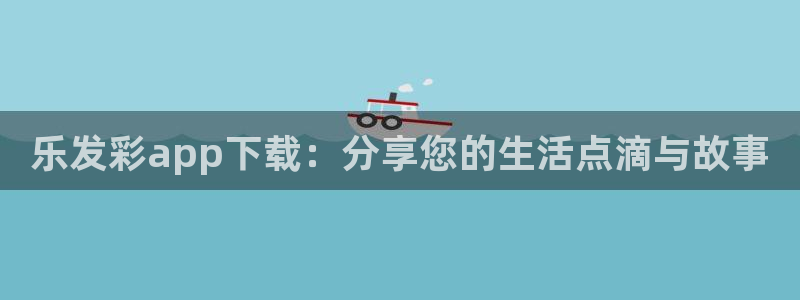 辉达平台网站：乐发彩app下载：分享您的生活点滴与故事