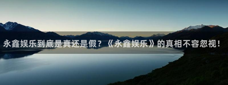 南宫辉达平台官网版：永鑫娱乐到底是真还是假？《永鑫娱乐》的真相不容忽视！