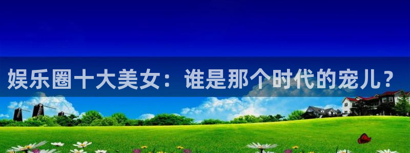 辉达平台游戏有哪些好玩的：娱乐圈十大美女：谁是那个时代的宠儿？